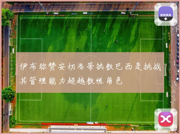 伊布称赞安切洛蒂执教巴西是挑战其管理能力超越教练角色