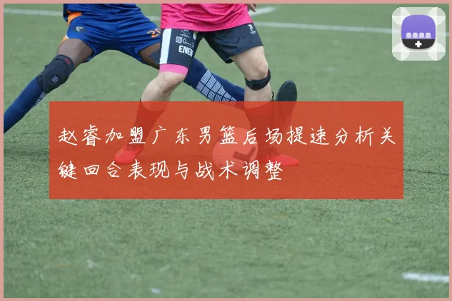 赵睿加盟广东男篮后场提速分析关键回合表现与战术调整