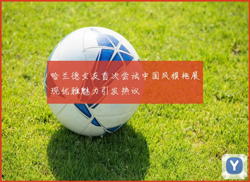 哈兰德女友首次尝试中国风旗袍展现优雅魅力引发热议