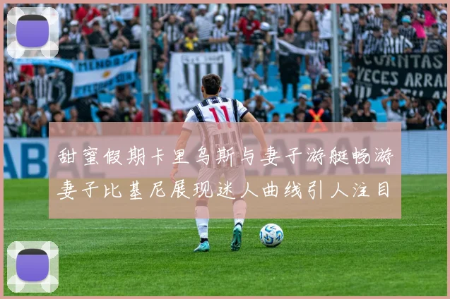 甜蜜假期卡里乌斯与妻子游艇畅游妻子比基尼展现迷人曲线引人注目