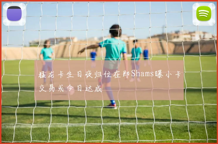 猛龙卡生日夜归位在即Shams曝小卡交易或今日达成