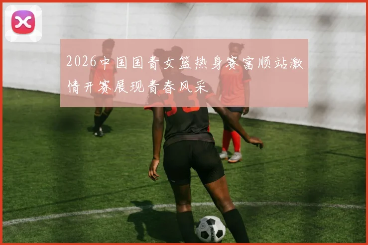2026中国国青女篮热身赛富顺站激情开赛展现青春风采