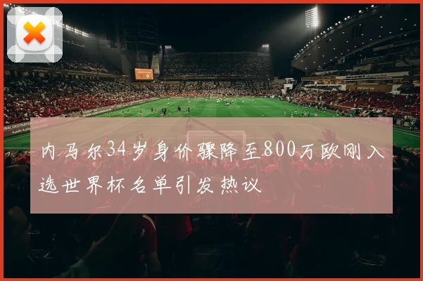 内马尔34岁身价骤降至800万欧刚入选世界杯名单引发热议