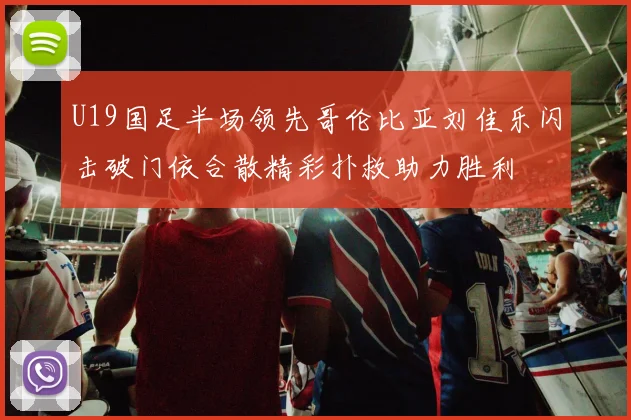 U19国足半场领先哥伦比亚刘佳乐闪击破门依合散精彩扑救助力胜利