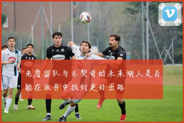 老詹留队与东契奇的未来湖人是否能在放弃中找到更好出路