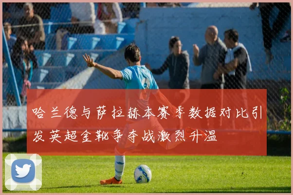 哈兰德与萨拉赫本赛季数据对比引发英超金靴争夺战激烈升温