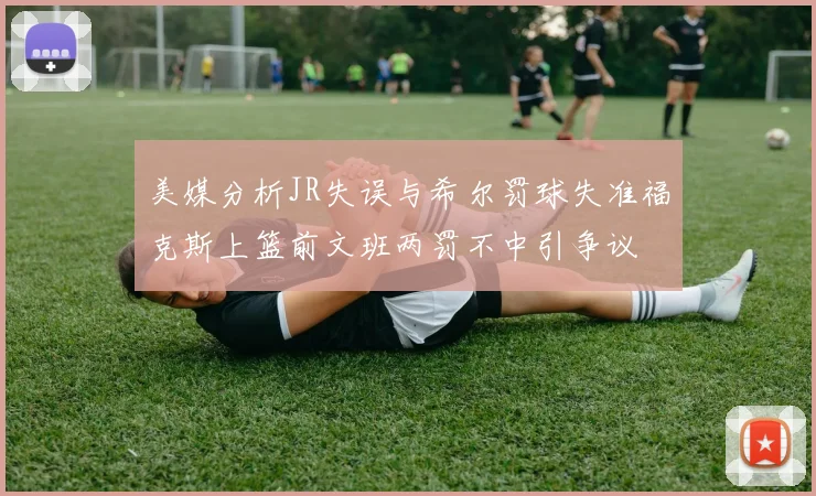 美媒分析JR失误与希尔罚球失准福克斯上篮前文班两罚不中引争议