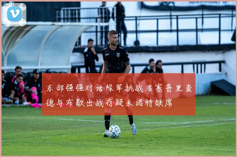 东部强强对话绿军挑战活塞普里查德与布歇出战存疑米诺特缺席