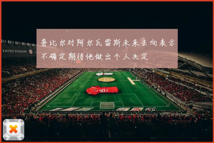 普比尔对阿尔瓦雷斯未来去向表示不确定期待他做出个人决定