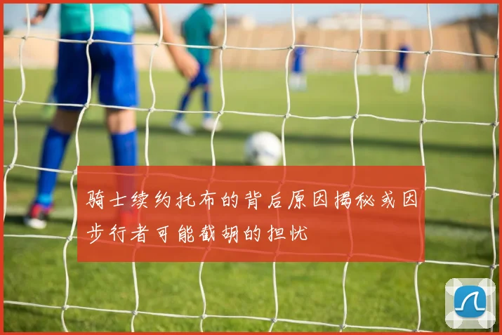 骑士续约托布的背后原因揭秘或因步行者可能截胡的担忧