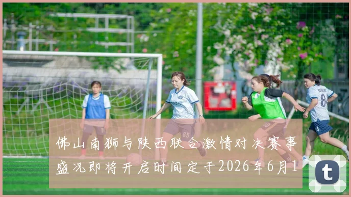 佛山南狮与陕西联合激情对决赛事盛况即将开启时间定于2026年6月14日周日晚上七点半