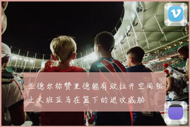 兰德尔称赞里德能有效拉开空间阻止文班亚马在篮下的进攻威胁