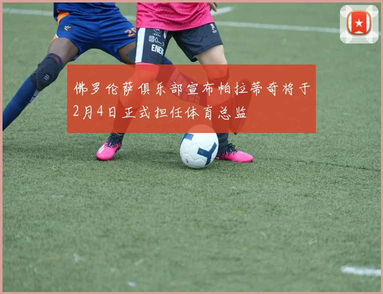 佛罗伦萨俱乐部宣布帕拉蒂奇将于2月4日正式担任体育总监