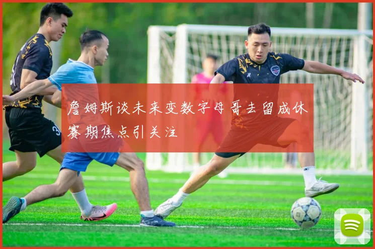 詹姆斯谈未来变数字母哥去留成休赛期焦点引关注