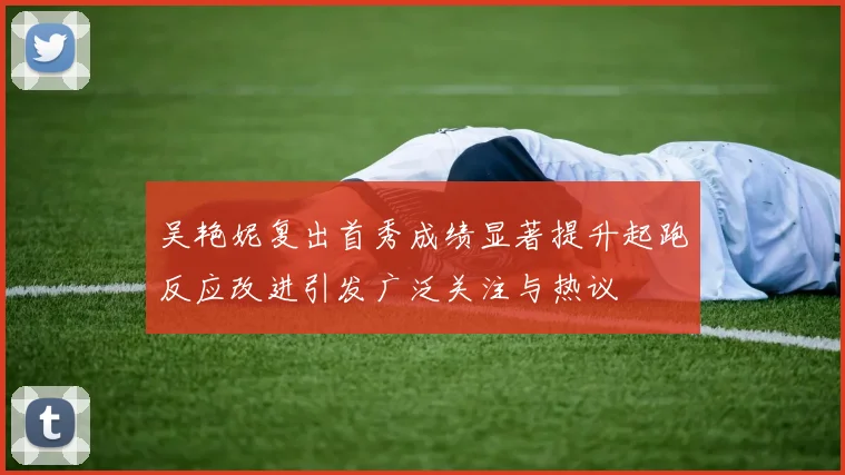 吴艳妮复出首秀成绩显著提升起跑反应改进引发广泛关注与热议