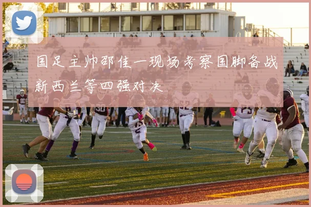 国足主帅邵佳一现场考察国脚备战新西兰等四强对决