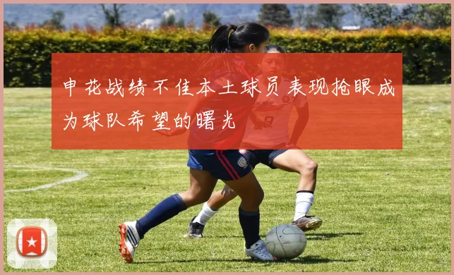 申花战绩不佳本土球员表现抢眼成为球队希望的曙光