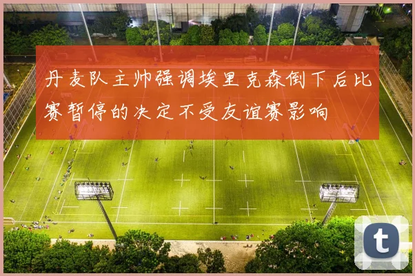 丹麦队主帅强调埃里克森倒下后比赛暂停的决定不受友谊赛影响