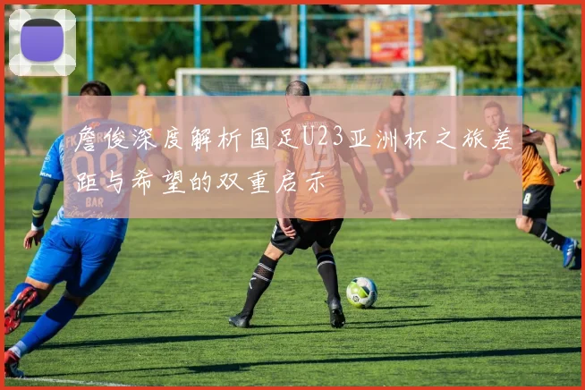 詹俊深度解析国足U23亚洲杯之旅差距与希望的双重启示